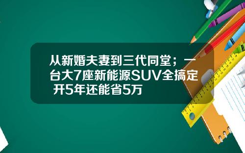 从新婚夫妻到三代同堂；一台大7座新能源SUV全搞定 开5年还能省5万