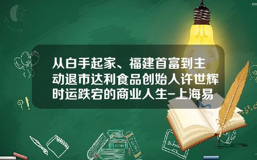 从白手起家、福建首富到主动退市达利食品创始人许世辉时运跌宕的商业人生-上海易助融投资管理有限公司