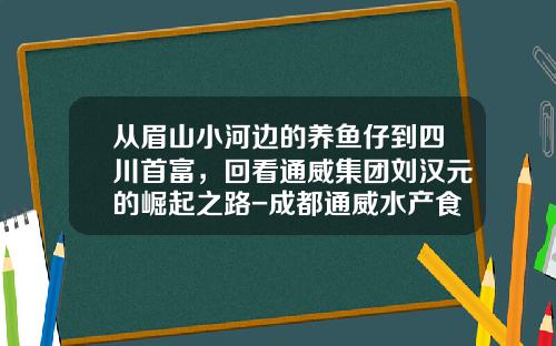 从眉山小河边的养鱼仔到四川首富，回看通威集团刘汉元的崛起之路-成都通威水产食品公司