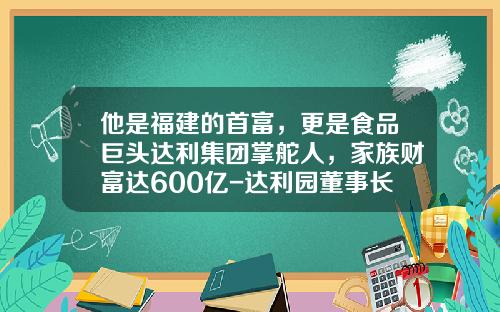 他是福建的首富，更是食品巨头达利集团掌舵人，家族财富达600亿-达利园董事长有多少资产
