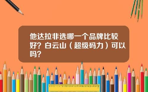 他达拉非选哪一个品牌比较好？白云山（超级码力）可以吗？