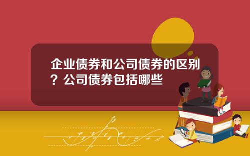 企业债券和公司债券的区别？公司债券包括哪些