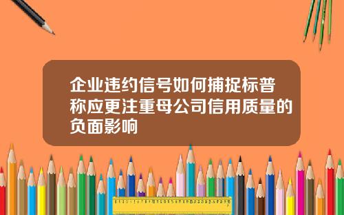企业违约信号如何捕捉标普称应更注重母公司信用质量的负面影响