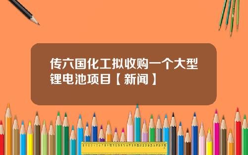 传六国化工拟收购一个大型锂电池项目【新闻】