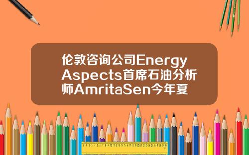 伦敦咨询公司EnergyAspects首席石油分析师AmritaSen今年夏季油市供需可能相当紧张