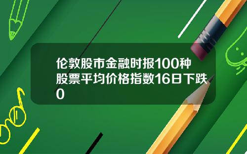 伦敦股市金融时报100种股票平均价格指数16日下跌0