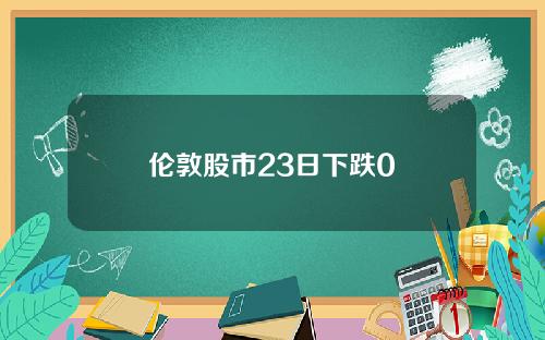 伦敦股市23日下跌0 伦敦股市23日下跌0