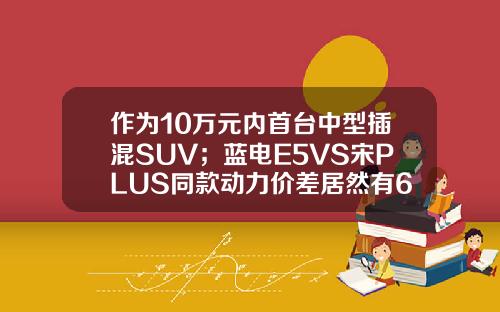 作为10万元内首台中型插混SUV；蓝电E5VS宋PLUS同款动力价差居然有6万