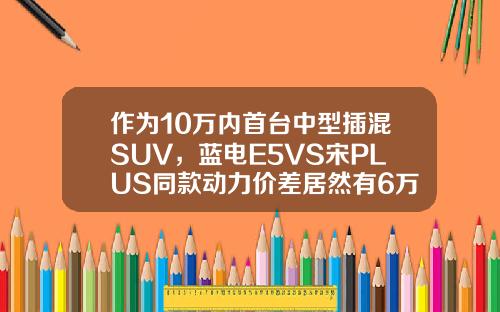 作为10万内首台中型插混SUV，蓝电E5VS宋PLUS同款动力价差居然有6万
