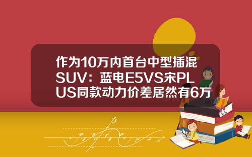 作为10万内首台中型插混SUV：蓝电E5VS宋PLUS同款动力价差居然有6万