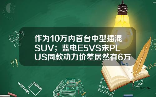 作为10万内首台中型插混SUV；蓝电E5VS宋PLUS同款动力价差居然有6万！