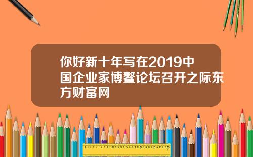 你好新十年写在2019中国企业家博鳌论坛召开之际东方财富网
