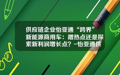 供应链企业怡亚通“跨界”新能源商用车：蹭热点还是探索新利润增长点？-怡亚通供应链股份有限公司.
