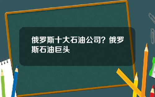 俄罗斯十大石油公司？俄罗斯石油巨头