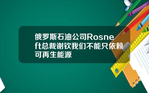 俄罗斯石油公司Rosneft总裁谢钦我们不能只依赖可再生能源