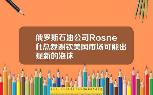 俄罗斯石油公司Rosneft总裁谢钦美国市场可能出现新的泡沫