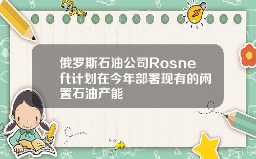 俄罗斯石油公司Rosneft计划在今年部署现有的闲置石油产能