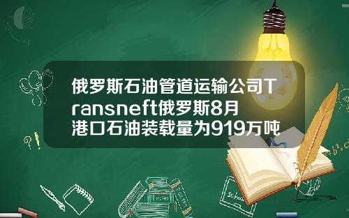 俄罗斯石油管道运输公司Transneft俄罗斯8月港口石油装载量为919万吨
