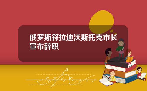 俄罗斯符拉迪沃斯托克市长宣布辞职