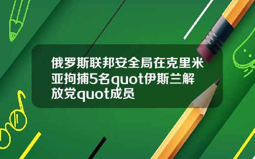 俄罗斯联邦安全局在克里米亚拘捕5名quot伊斯兰解放党quot成员