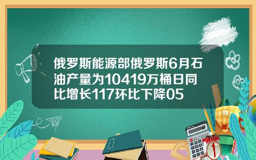 俄罗斯能源部俄罗斯6月石油产量为10419万桶日同比增长117环比下降05