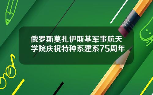 俄罗斯莫扎伊斯基军事航天学院庆祝特种系建系75周年