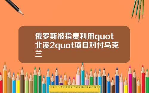 俄罗斯被指责利用quot北溪2quot项目对付乌克兰