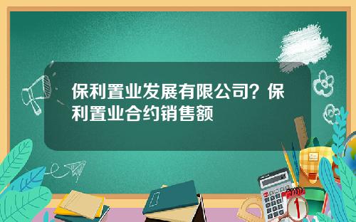 保利置业发展有限公司？保利置业合约销售额