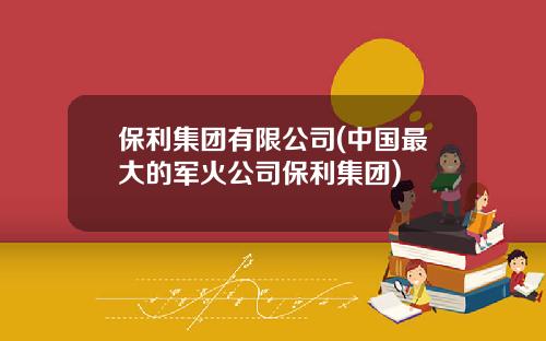 保利集团有限公司(中国最大的军火公司保利集团)