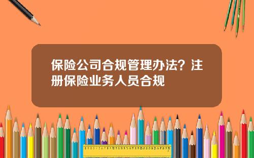 保险公司合规管理办法？注册保险业务人员合规