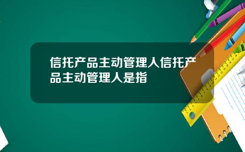 信托产品主动管理人信托产品主动管理人是指