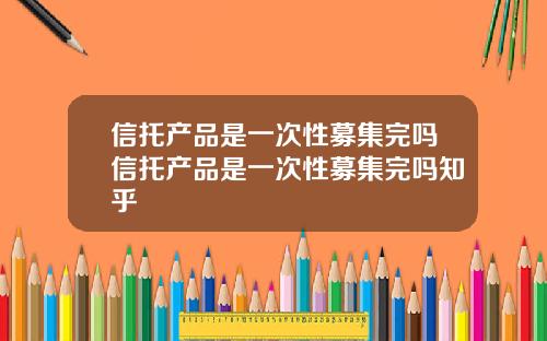 信托产品是一次性募集完吗信托产品是一次性募集完吗知乎
