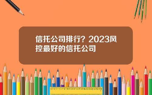 信托公司排行？2023风控最好的信托公司