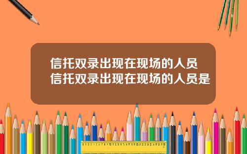 信托双录出现在现场的人员信托双录出现在现场的人员是
