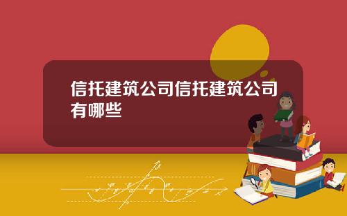 信托建筑公司信托建筑公司有哪些 信托建筑公司信托建筑公司有哪些