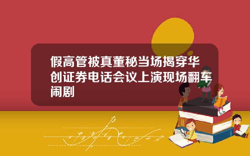 假高管被真董秘当场揭穿华创证券电话会议上演现场翻车闹剧