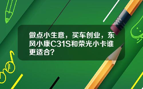 做点小生意，买车创业，东风小康C31S和荣光小卡谁更适合？