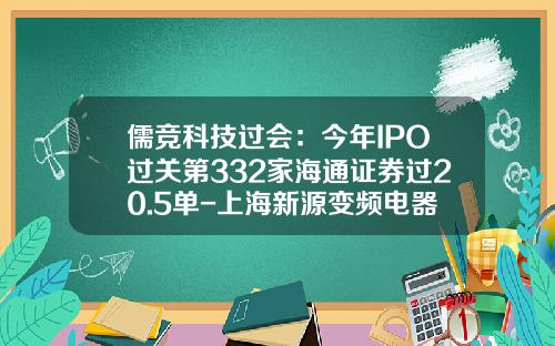 儒竞科技过会：今年IPO过关第332家海通证券过20.5单-上海新源变频电器股份有限公司