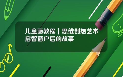 儿童画教程｜思维创想艺术启智窗户后的故事