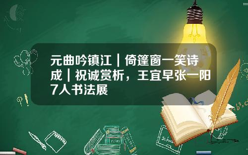 元曲吟镇江｜倚篷窗一笑诗成｜祝诚赏析，王宜早张一阳7人书法展