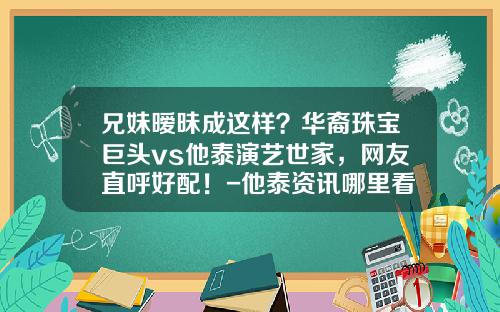 兄妹暧昧成这样？华裔珠宝巨头vs他泰演艺世家，网友直呼好配！-他泰资讯哪里看股票