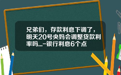 兄弟们，存款利息下调了，明天20号央妈会调整贷款利率吗...-银行利息6个点是知的多少呢
