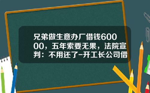 兄弟做生意办厂借钱60000，五年索要无果，法院宣判：不用还了-开工长公司借钱报告