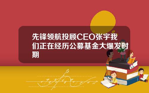 先锋领航投顾CEO张宇我们正在经历公募基金大爆发时期