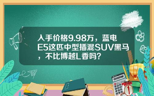 入手价格9.98万，蓝电E5这匹中型插混SUV黑马，不比博越L香吗？