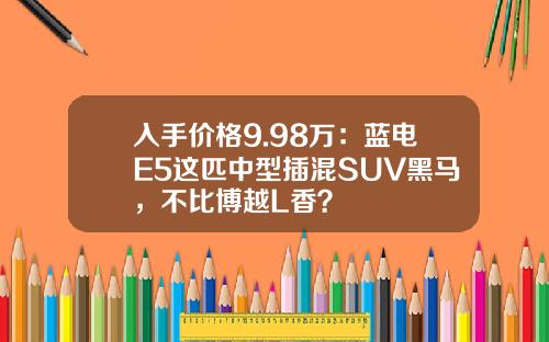 入手价格9.98万：蓝电E5这匹中型插混SUV黑马，不比博越L香？