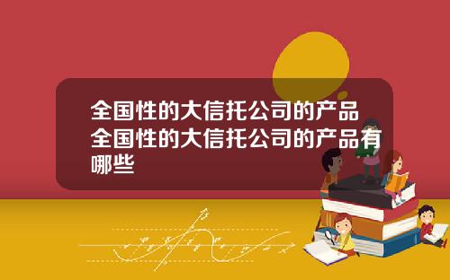 全国性的大信托公司的产品全国性的大信托公司的产品有哪些