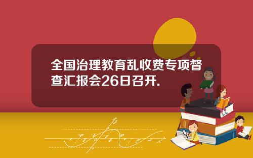 全国治理教育乱收费专项督查汇报会26日召开.