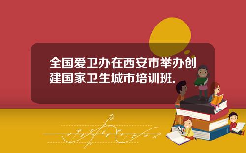 全国爱卫办在西安市举办创建国家卫生城市培训班.