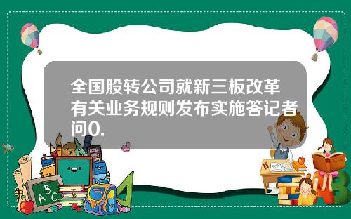 全国股转公司就新三板改革有关业务规则发布实施答记者问0.